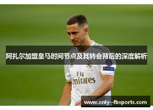 阿扎尔加盟皇马时间节点及其转会背后的深度解析