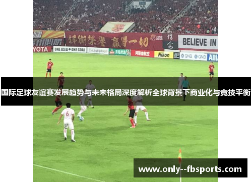 国际足球友谊赛发展趋势与未来格局深度解析全球背景下商业化与竞技平衡
