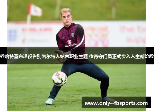 乔哈特宣布退役告别凯尔特人结束职业生涯 传奇守门员正式步入人生新阶段