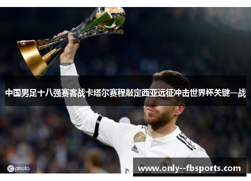 中国男足十八强赛客战卡塔尔赛程敲定西亚远征冲击世界杯关键一战